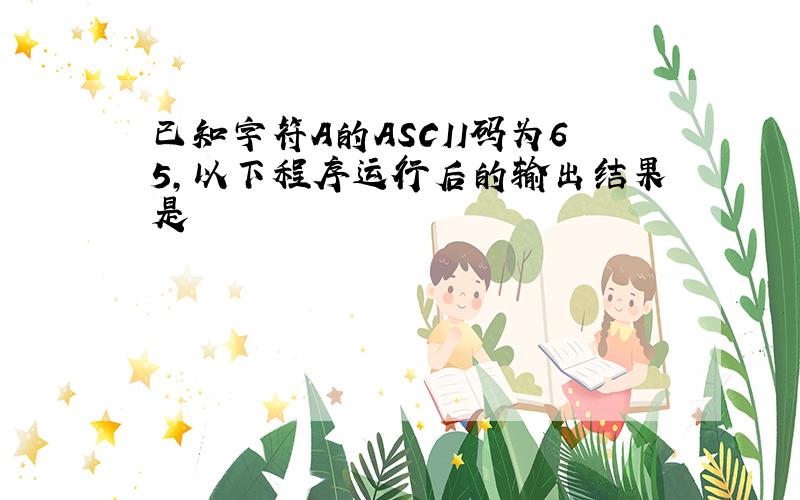 已知字符A的ASCII码为65,以下程序运行后的输出结果是