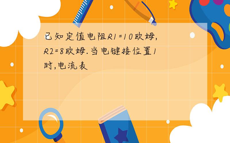 已知定值电阻R1=10欧姆,R2=8欧姆.当电键接位置1时,电流表