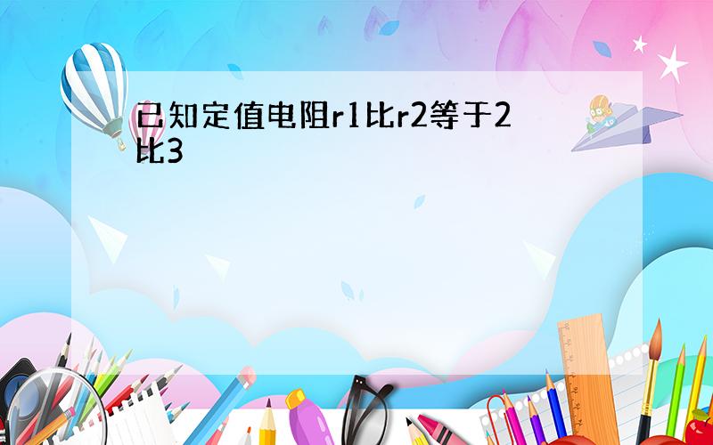 已知定值电阻r1比r2等于2比3