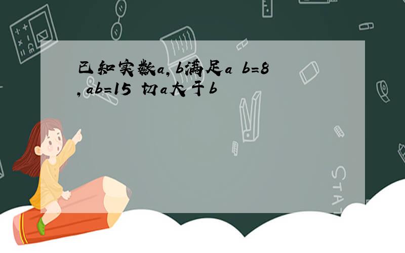 已知实数a,b满足a b=8,ab=15 切a大于b