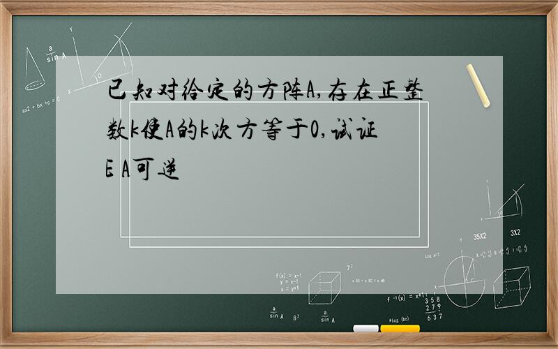 已知对给定的方阵A,存在正整数k使A的k次方等于0,试证E A可逆