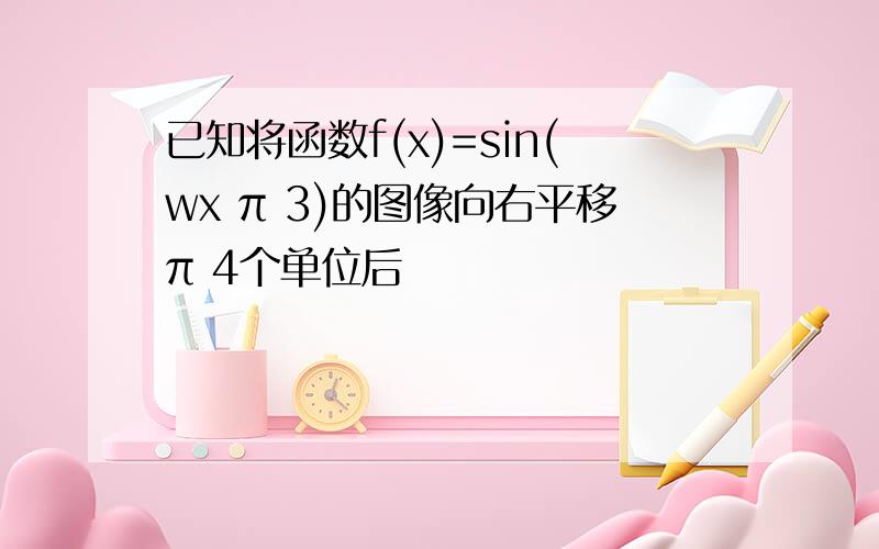 已知将函数f(x)=sin(wx π 3)的图像向右平移π 4个单位后