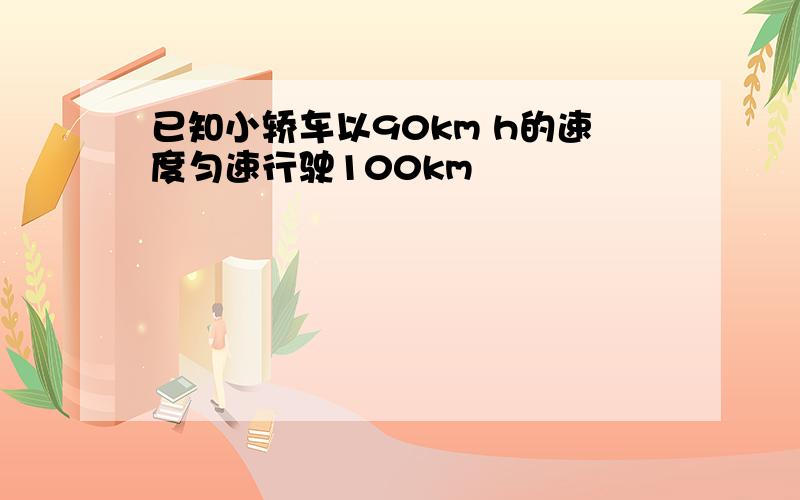 已知小轿车以90km h的速度匀速行驶100km