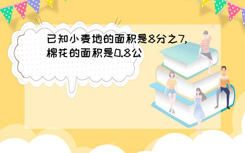 已知小麦地的面积是8分之7,棉花的面积是0.8公頃