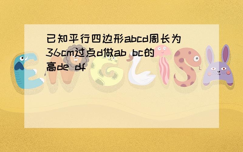 已知平行四边形abcd周长为36cm过点d做ab bc的高de df