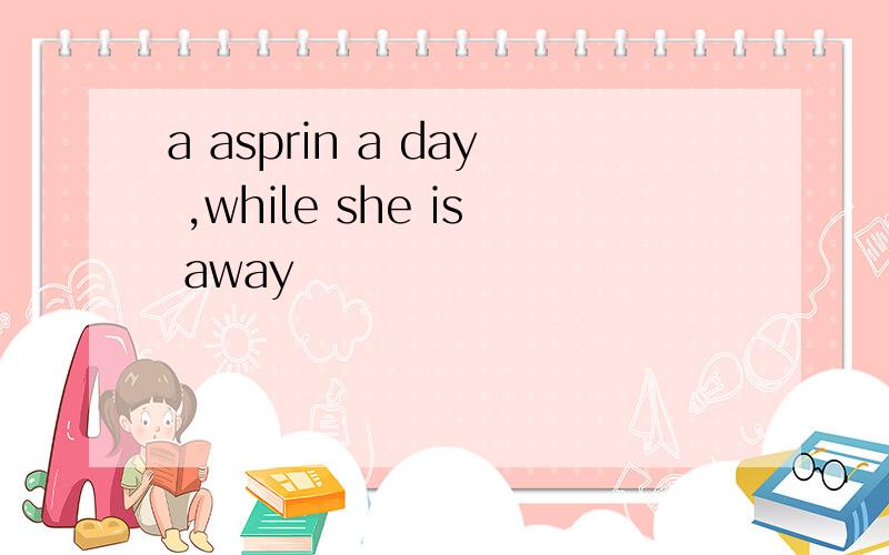 a asprin a day ,while she is away