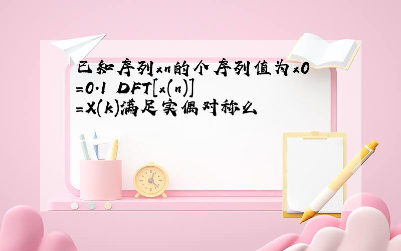 已知序列xn的个序列值为x0=0.1 DFT[x(n)]=X(k)满足实偶对称么