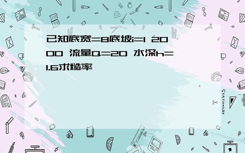 已知底宽=8底坡i=1 2000 流量Q=20 水深h=1.6求糙率