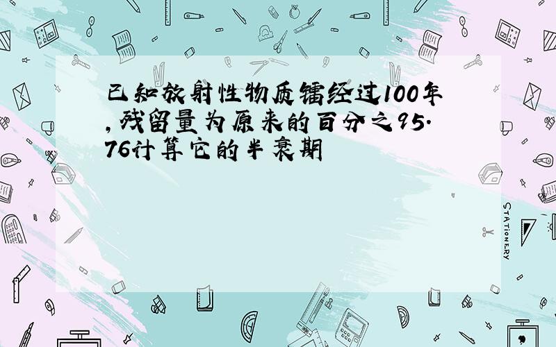 已知放射性物质镭经过100年,残留量为原来的百分之95.76计算它的半衰期