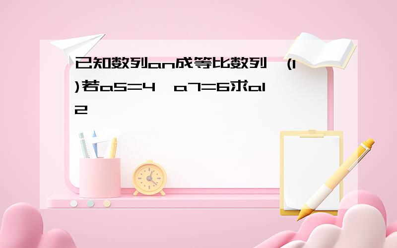 已知数列an成等比数列,(1)若a5=4,a7=6求a12