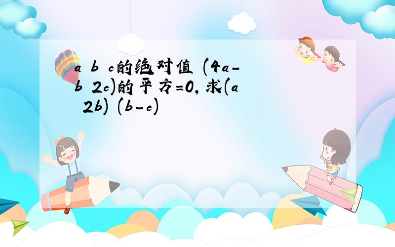 a b c的绝对值 (4a-b 2c)的平方=0,求(a 2b) (b-c)