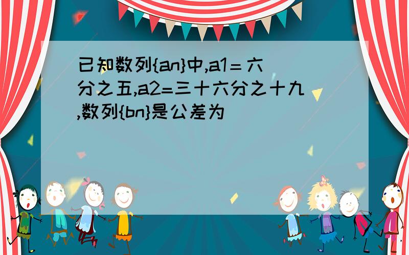 已知数列{an}中,a1＝六分之五,a2=三十六分之十九,数列{bn}是公差为