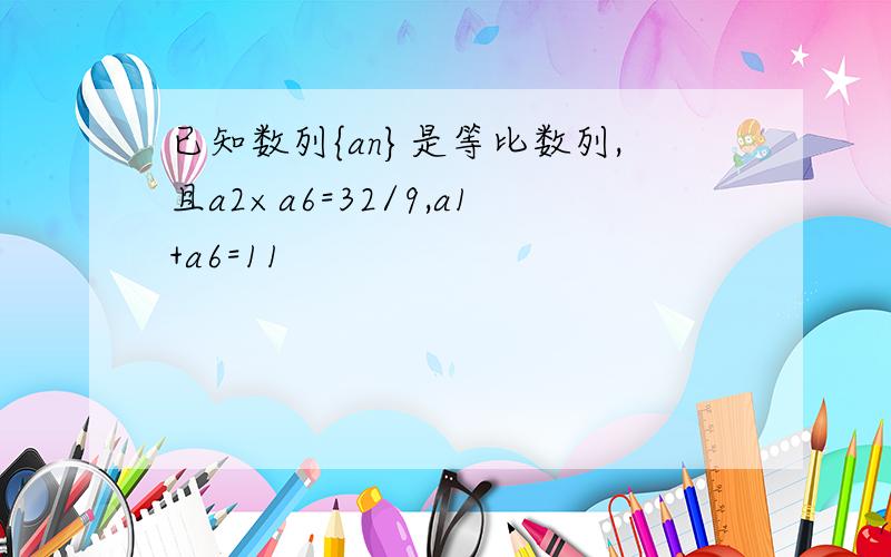 已知数列{an}是等比数列,且a2×a6=32/9,a1+a6=11