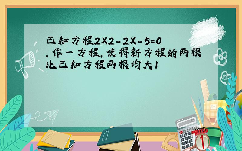 已知方程2X2-2X-5＝0,作一方程,使得新方程的两根比已知方程两根均大1