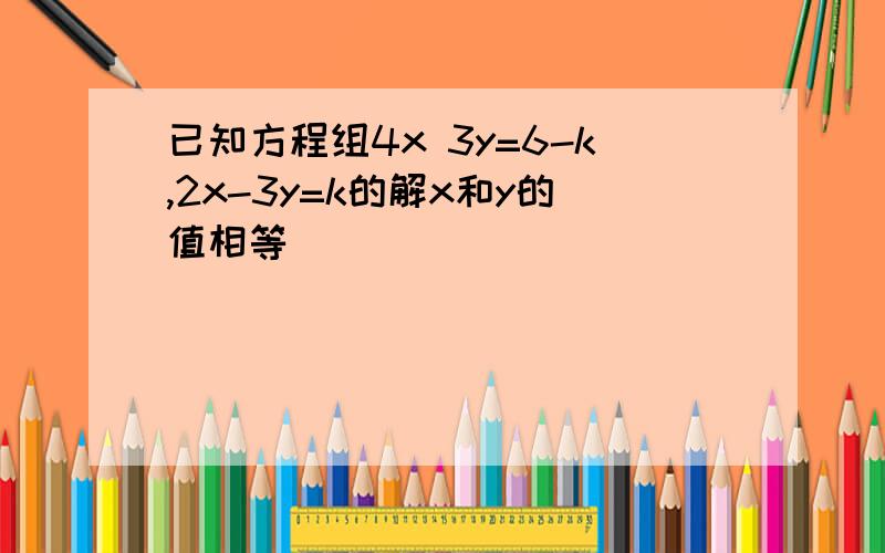 已知方程组4x 3y=6-k,2x-3y=k的解x和y的值相等