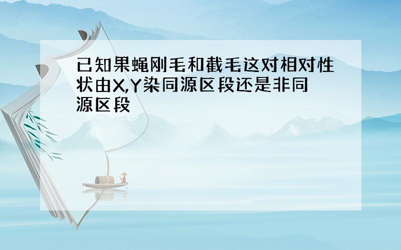 已知果蝇刚毛和截毛这对相对性状由X,Y染同源区段还是非同源区段