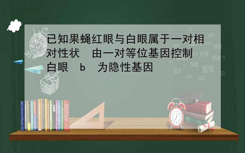 已知果蝇红眼与白眼属于一对相对性状由一对等位基因控制白眼b为隐性基因