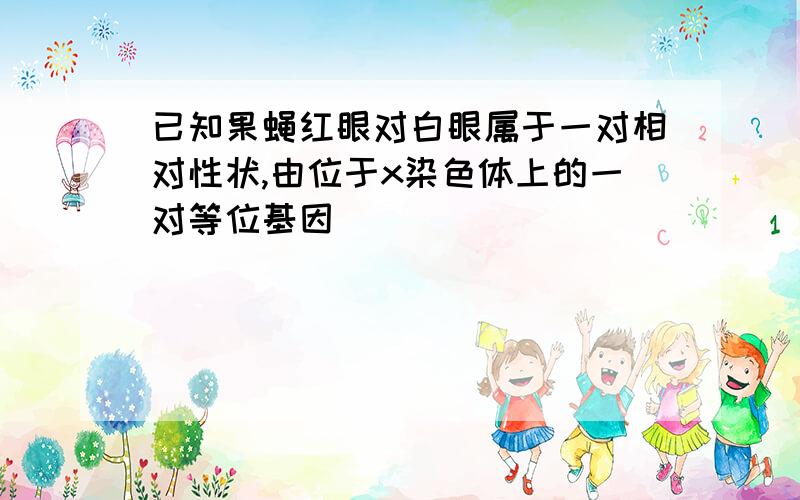 已知果蝇红眼对白眼属于一对相对性状,由位于x染色体上的一对等位基因