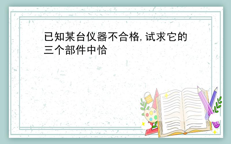 已知某台仪器不合格,试求它的三个部件中恰