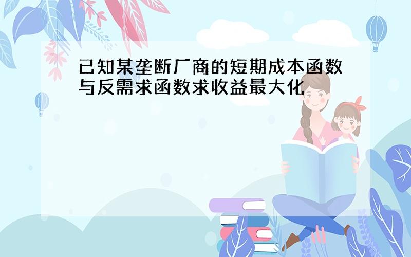 已知某垄断厂商的短期成本函数与反需求函数求收益最大化