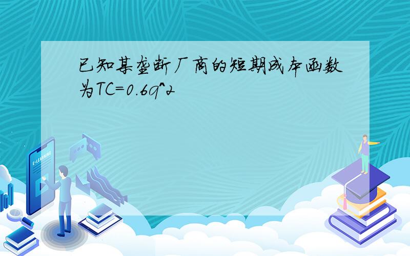 已知某垄断厂商的短期成本函数为TC=0.6q^2