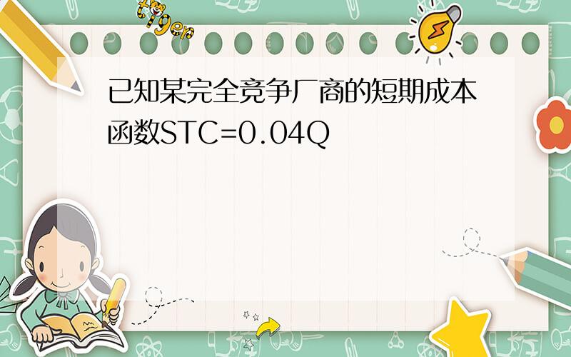 已知某完全竞争厂商的短期成本函数STC=0.04Q