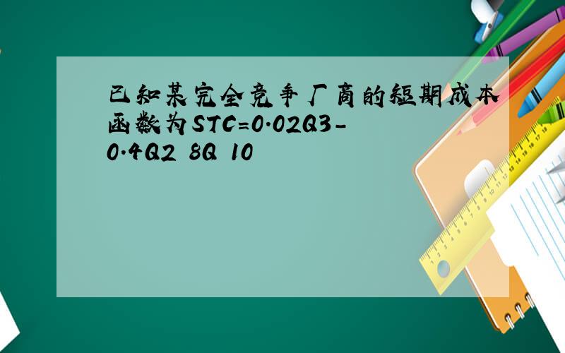 已知某完全竞争厂商的短期成本函数为STC=0.02Q3-0.4Q2 8Q 10