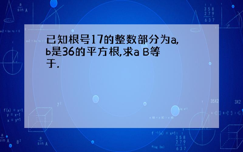 已知根号17的整数部分为a,b是36的平方根,求a B等于.