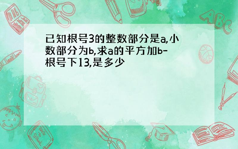 已知根号3的整数部分是a,小数部分为b,求a的平方加b-根号下13,是多少