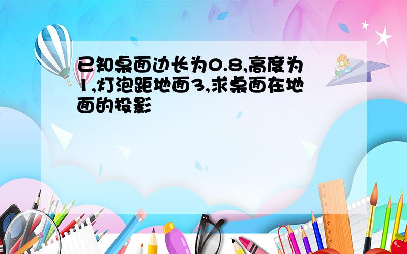 已知桌面边长为0.8,高度为1,灯泡距地面3,求桌面在地面的投影