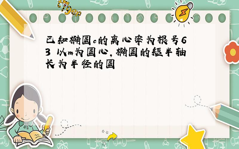 已知椭圆c的离心率为根号6 3 以m为圆心,椭圆的短半轴长为半径的圆