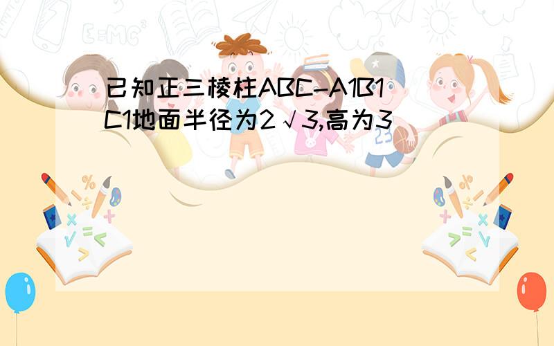 已知正三棱柱ABC-A1B1C1地面半径为2√3,高为3