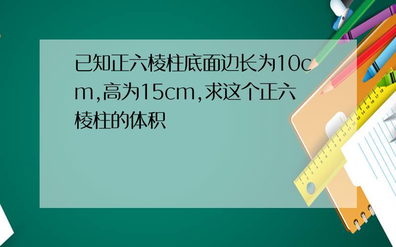 已知正六棱柱底面边长为10cm,高为15cm,求这个正六棱柱的体积