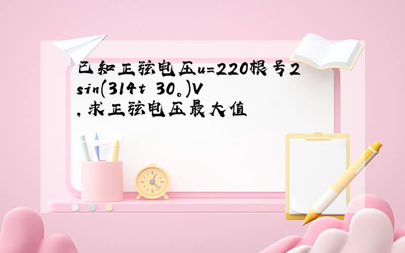 已知正弦电压u=220根号2sin(314t 30°)V,求正弦电压最大值