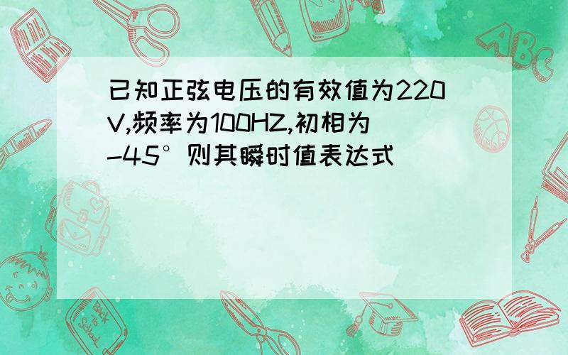 已知正弦电压的有效值为220V,频率为100HZ,初相为-45°则其瞬时值表达式