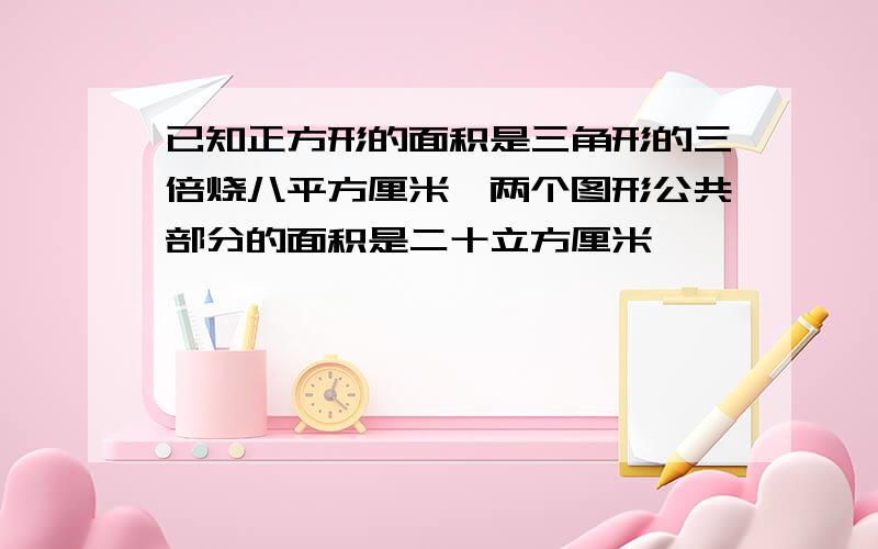 已知正方形的面积是三角形的三倍烧八平方厘米,两个图形公共部分的面积是二十立方厘米