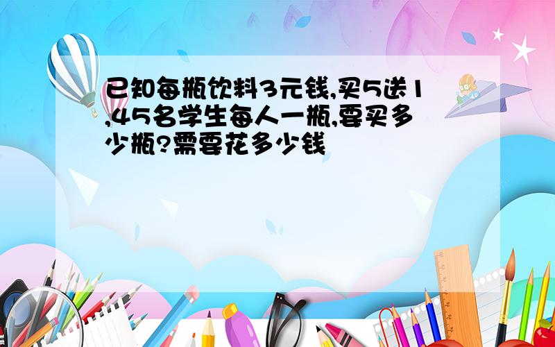 已知每瓶饮料3元钱,买5送1,45名学生每人一瓶,要买多少瓶?需要花多少钱