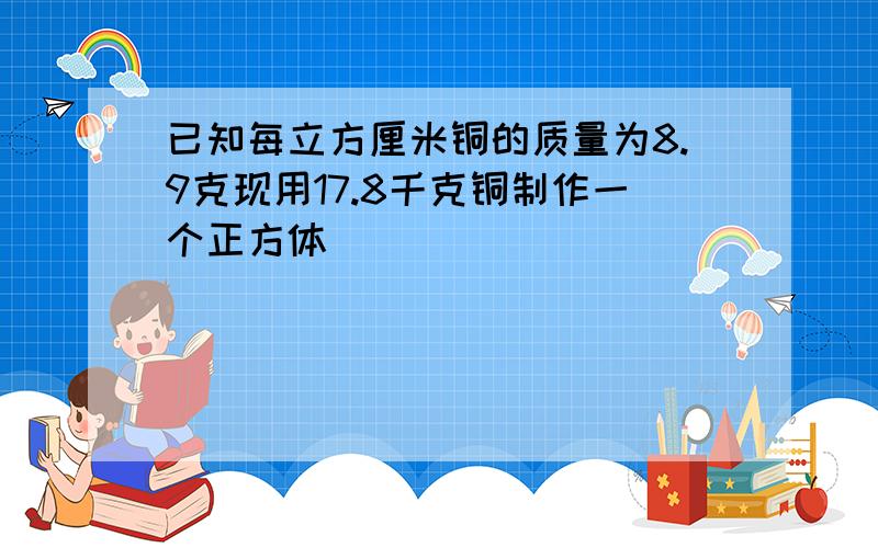 已知每立方厘米铜的质量为8.9克现用17.8千克铜制作一个正方体