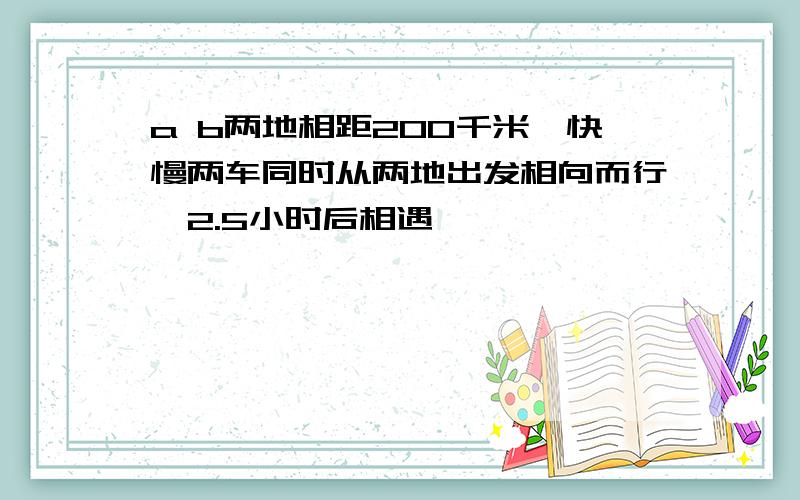 a b两地相距200千米,快慢两车同时从两地出发相向而行,2.5小时后相遇