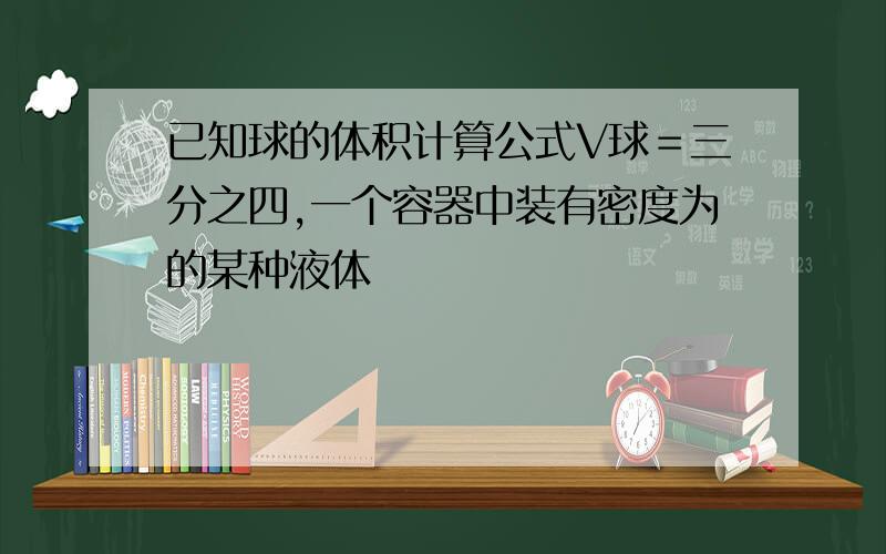 已知球的体积计算公式V球＝三分之四,一个容器中装有密度为的某种液体