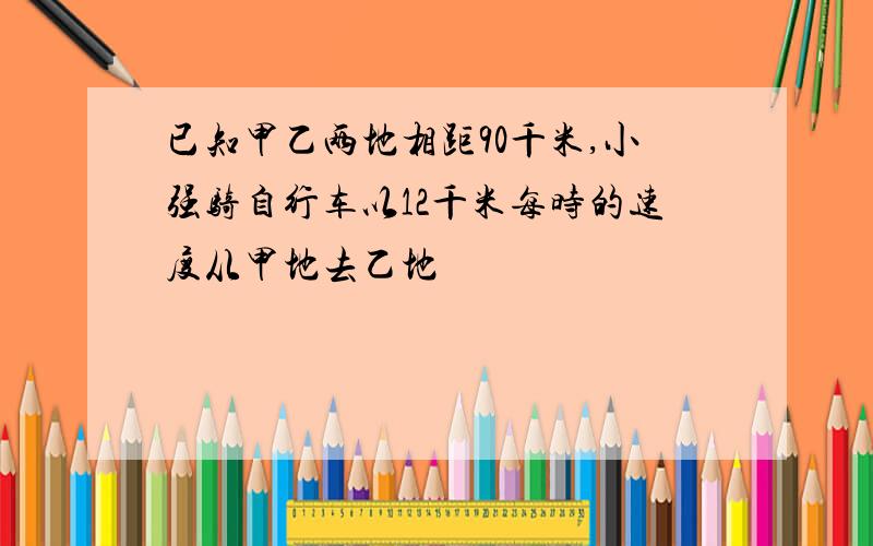 已知甲乙两地相距90千米,小强骑自行车以12千米每时的速度从甲地去乙地