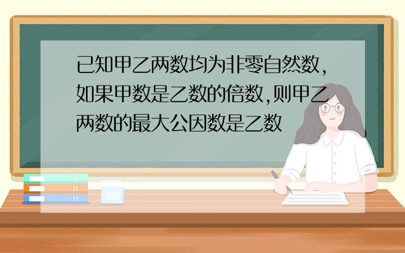 已知甲乙两数均为非零自然数,如果甲数是乙数的倍数,则甲乙两数的最大公因数是乙数