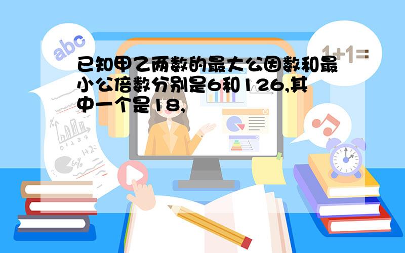 已知甲乙两数的最大公因数和最小公倍数分别是6和126,其中一个是18,