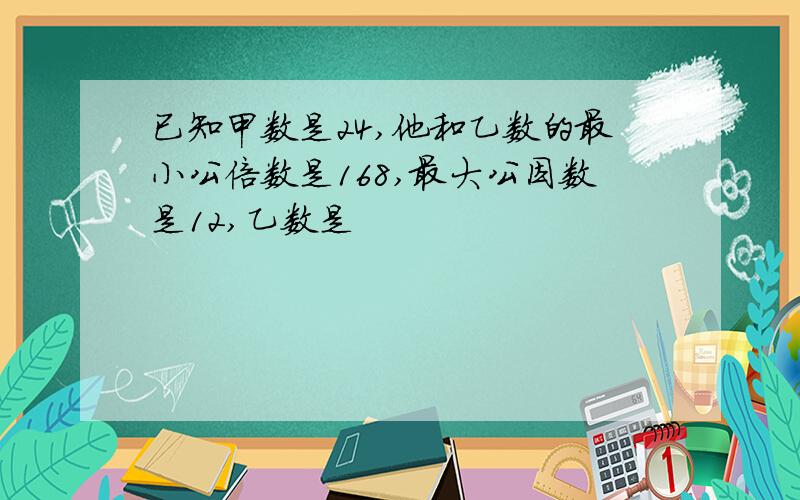 已知甲数是24,他和乙数的最小公倍数是168,最大公因数是12,乙数是