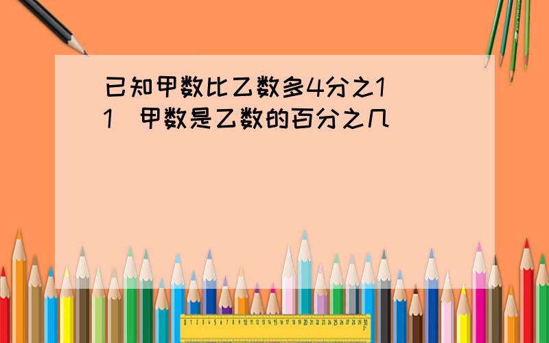 已知甲数比乙数多4分之1 (1)甲数是乙数的百分之几