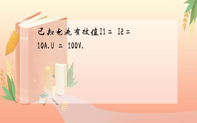 已知电流有效值I1= I2=10A,U = 100V,