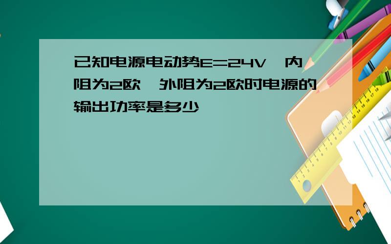 已知电源电动势E=24V,内阻为2欧,外阻为2欧时电源的输出功率是多少