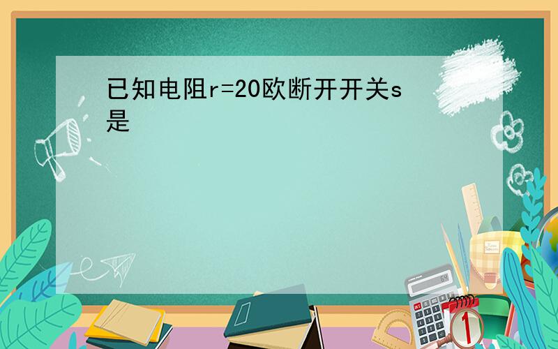 已知电阻r=20欧断开开关s是