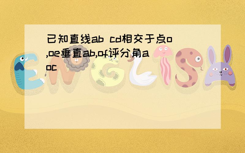 已知直线ab cd相交于点o,oe垂直ab,of评分角aoc