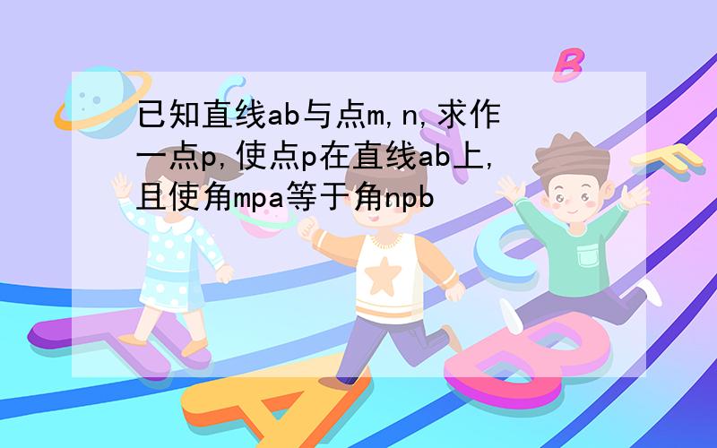 已知直线ab与点m,n,求作一点p,使点p在直线ab上,且使角mpa等于角npb